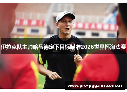 伊拉克队主帅哈马德定下目标瞄准2026世界杯淘汰赛 伊拉克队主帅哈马德定下目标瞄准2026世界杯淘汰赛